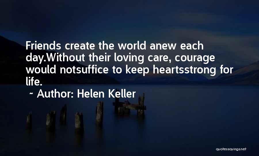 Helen Keller Quotes: Friends Create The World Anew Each Day.without Their Loving Care, Courage Would Notsuffice To Keep Heartsstrong For Life.