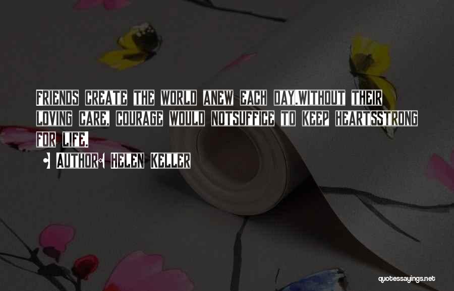 Helen Keller Quotes: Friends Create The World Anew Each Day.without Their Loving Care, Courage Would Notsuffice To Keep Heartsstrong For Life.