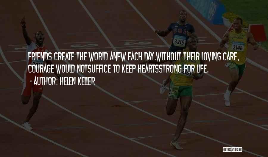 Helen Keller Quotes: Friends Create The World Anew Each Day.without Their Loving Care, Courage Would Notsuffice To Keep Heartsstrong For Life.