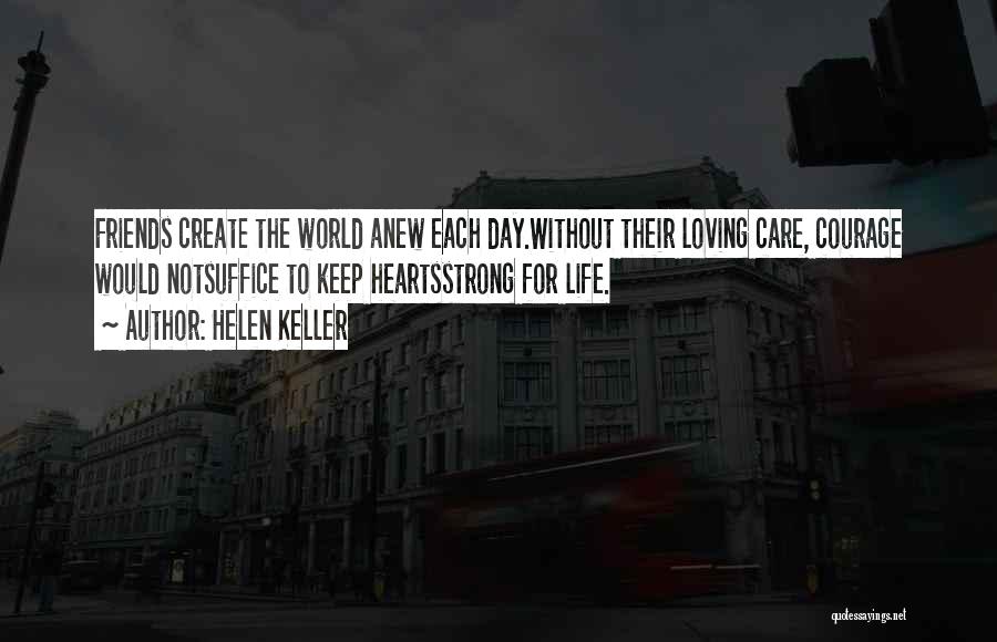 Helen Keller Quotes: Friends Create The World Anew Each Day.without Their Loving Care, Courage Would Notsuffice To Keep Heartsstrong For Life.