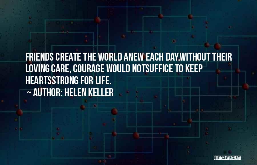 Helen Keller Quotes: Friends Create The World Anew Each Day.without Their Loving Care, Courage Would Notsuffice To Keep Heartsstrong For Life.