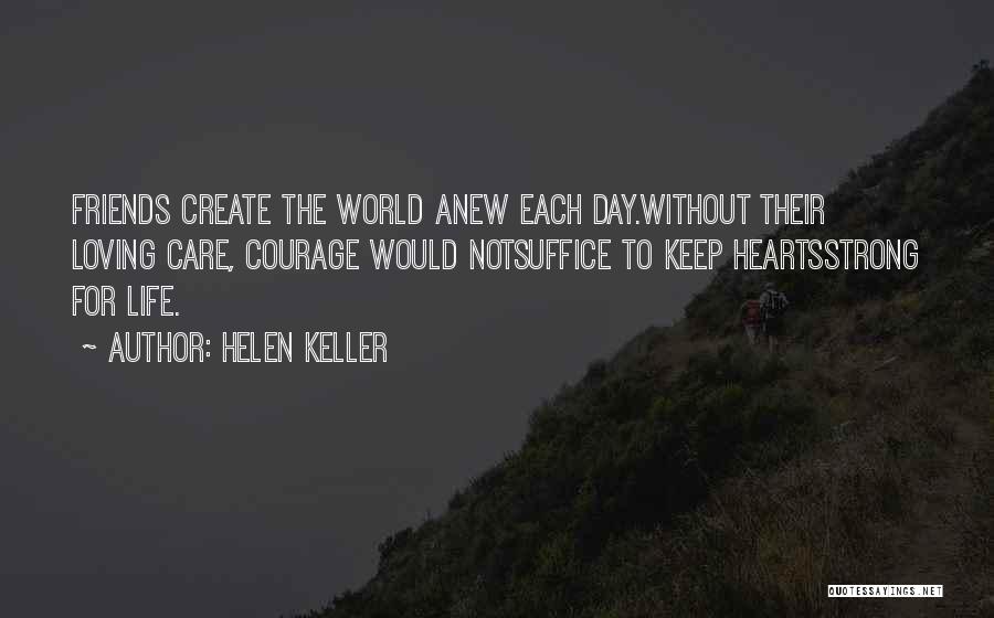 Helen Keller Quotes: Friends Create The World Anew Each Day.without Their Loving Care, Courage Would Notsuffice To Keep Heartsstrong For Life.