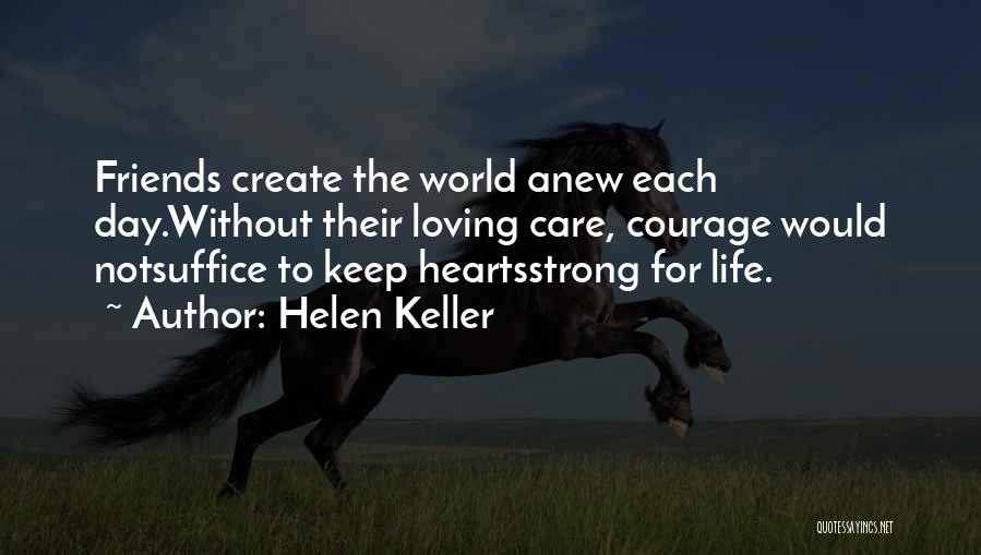 Helen Keller Quotes: Friends Create The World Anew Each Day.without Their Loving Care, Courage Would Notsuffice To Keep Heartsstrong For Life.