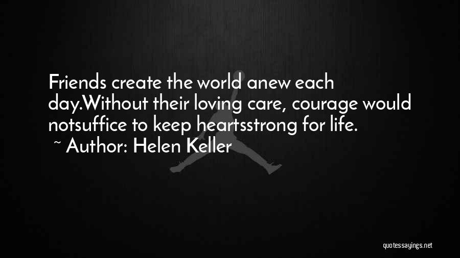 Helen Keller Quotes: Friends Create The World Anew Each Day.without Their Loving Care, Courage Would Notsuffice To Keep Heartsstrong For Life.