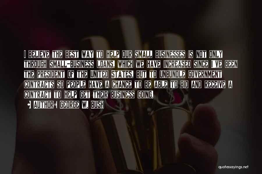 George W. Bush Quotes: I Believe The Best Way To Help Our Small Businesses Is Not Only Through Small-business Loans, Which We Have Increased