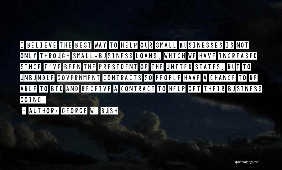 George W. Bush Quotes: I Believe The Best Way To Help Our Small Businesses Is Not Only Through Small-business Loans, Which We Have Increased