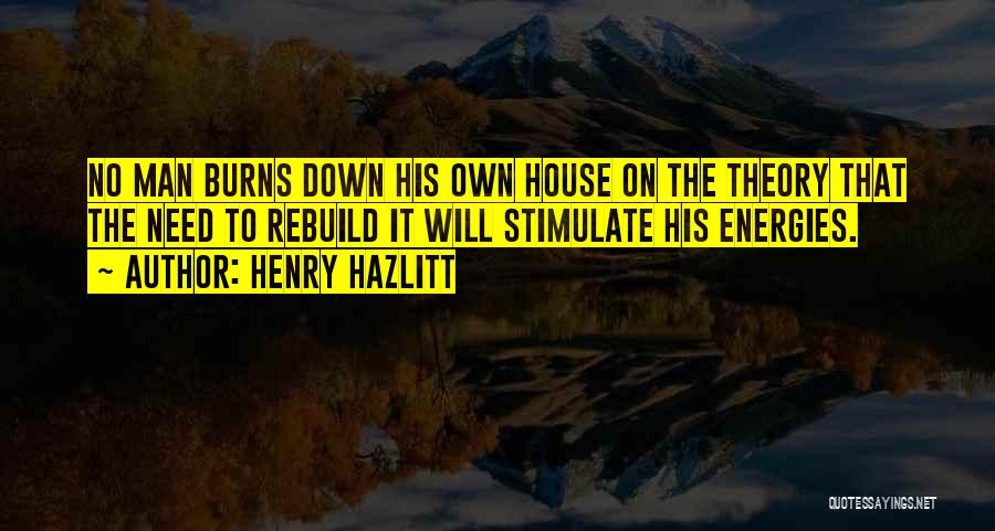 Henry Hazlitt Quotes: No Man Burns Down His Own House On The Theory That The Need To Rebuild It Will Stimulate His Energies.