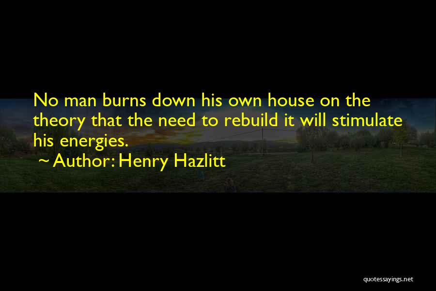 Henry Hazlitt Quotes: No Man Burns Down His Own House On The Theory That The Need To Rebuild It Will Stimulate His Energies.