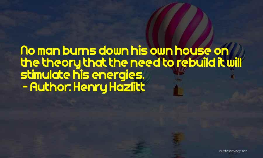 Henry Hazlitt Quotes: No Man Burns Down His Own House On The Theory That The Need To Rebuild It Will Stimulate His Energies.