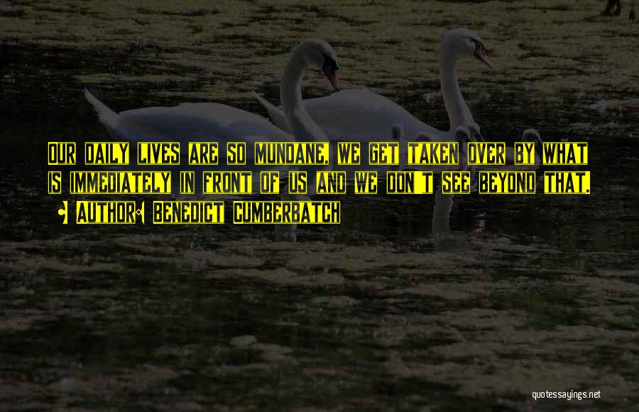 Benedict Cumberbatch Quotes: Our Daily Lives Are So Mundane, We Get Taken Over By What Is Immediately In Front Of Us And We