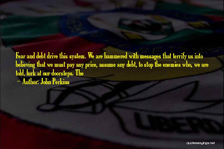 John Perkins Quotes: Fear And Debt Drive This System. We Are Hammered With Messages That Terrify Us Into Believing That We Must Pay