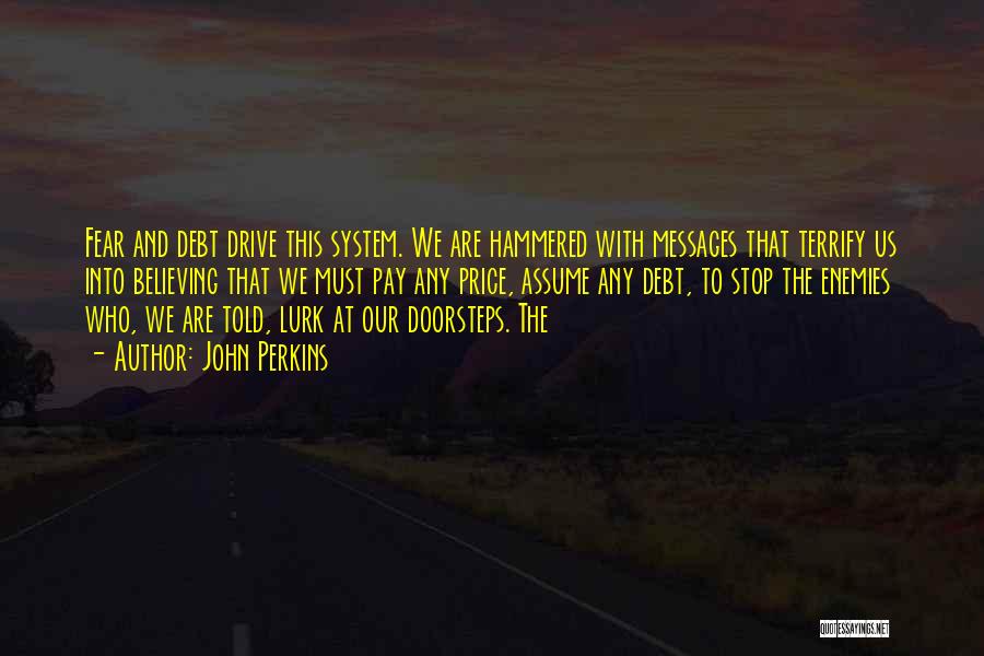 John Perkins Quotes: Fear And Debt Drive This System. We Are Hammered With Messages That Terrify Us Into Believing That We Must Pay