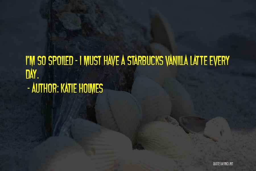 Katie Holmes Quotes: I'm So Spoiled - I Must Have A Starbucks Vanilla Latte Every Day.