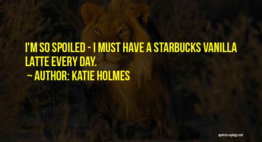 Katie Holmes Quotes: I'm So Spoiled - I Must Have A Starbucks Vanilla Latte Every Day.