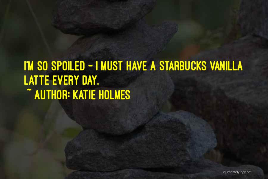 Katie Holmes Quotes: I'm So Spoiled - I Must Have A Starbucks Vanilla Latte Every Day.