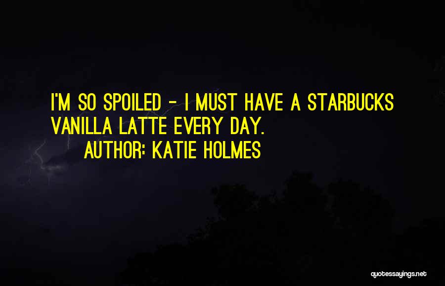 Katie Holmes Quotes: I'm So Spoiled - I Must Have A Starbucks Vanilla Latte Every Day.