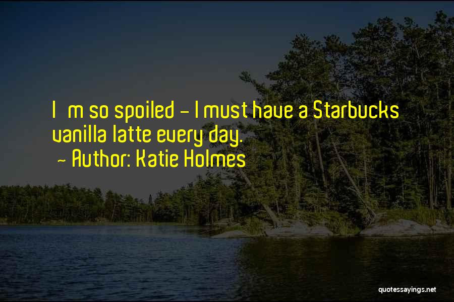 Katie Holmes Quotes: I'm So Spoiled - I Must Have A Starbucks Vanilla Latte Every Day.