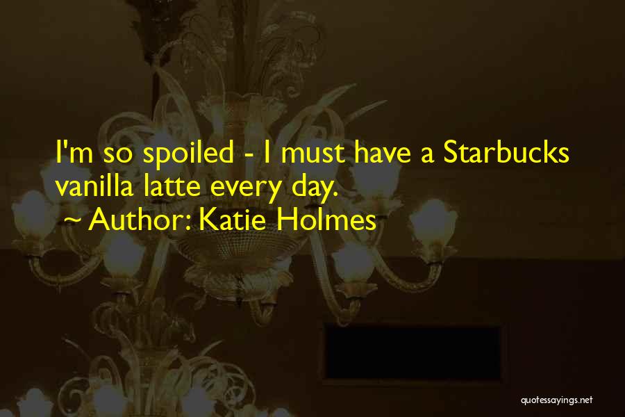 Katie Holmes Quotes: I'm So Spoiled - I Must Have A Starbucks Vanilla Latte Every Day.