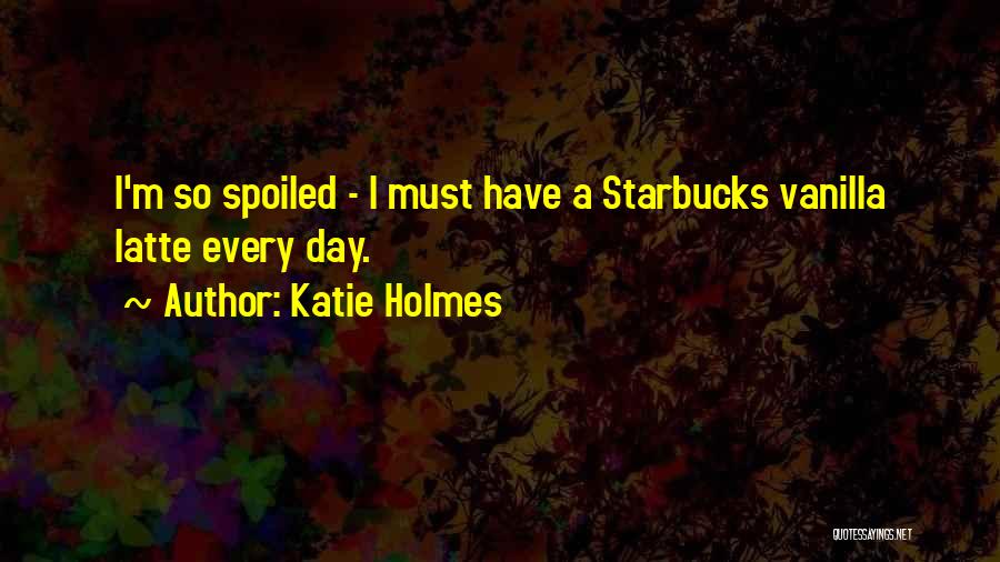 Katie Holmes Quotes: I'm So Spoiled - I Must Have A Starbucks Vanilla Latte Every Day.