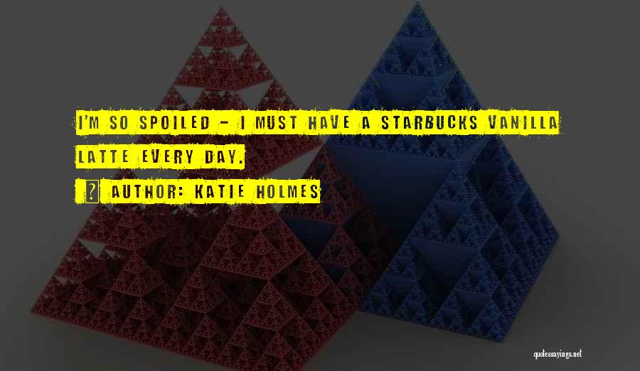 Katie Holmes Quotes: I'm So Spoiled - I Must Have A Starbucks Vanilla Latte Every Day.