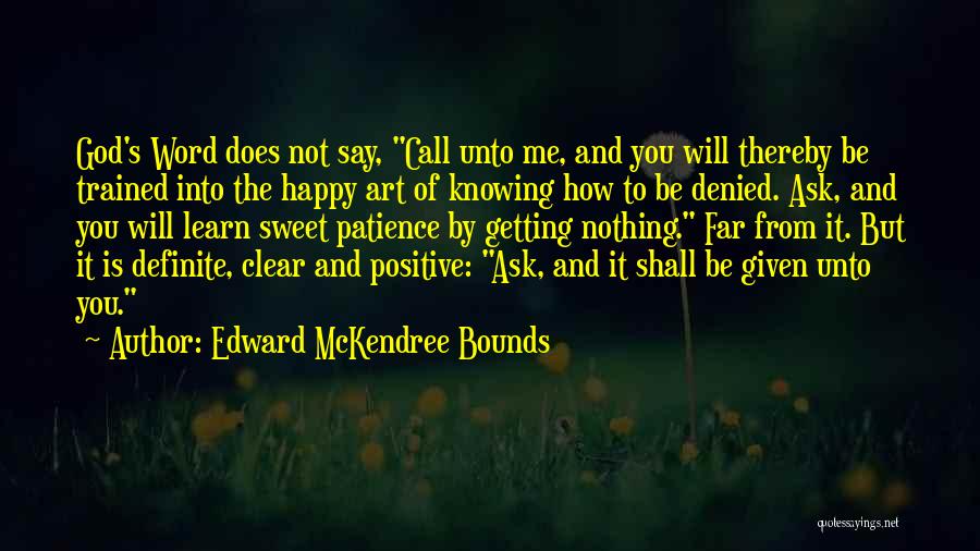 Edward McKendree Bounds Quotes: God's Word Does Not Say, Call Unto Me, And You Will Thereby Be Trained Into The Happy Art Of Knowing