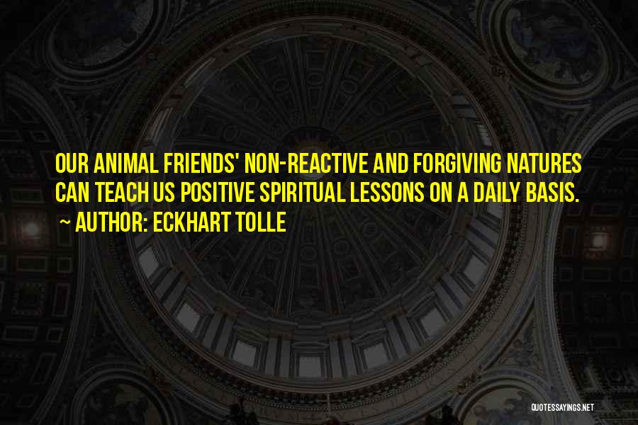 Eckhart Tolle Quotes: Our Animal Friends' Non-reactive And Forgiving Natures Can Teach Us Positive Spiritual Lessons On A Daily Basis.