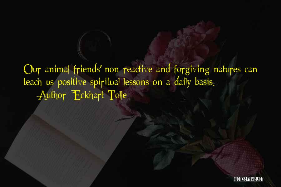 Eckhart Tolle Quotes: Our Animal Friends' Non-reactive And Forgiving Natures Can Teach Us Positive Spiritual Lessons On A Daily Basis.