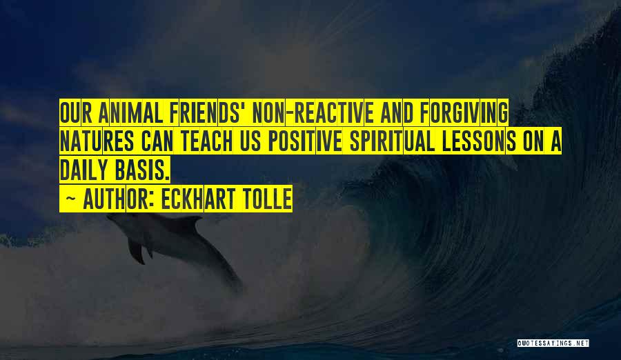 Eckhart Tolle Quotes: Our Animal Friends' Non-reactive And Forgiving Natures Can Teach Us Positive Spiritual Lessons On A Daily Basis.