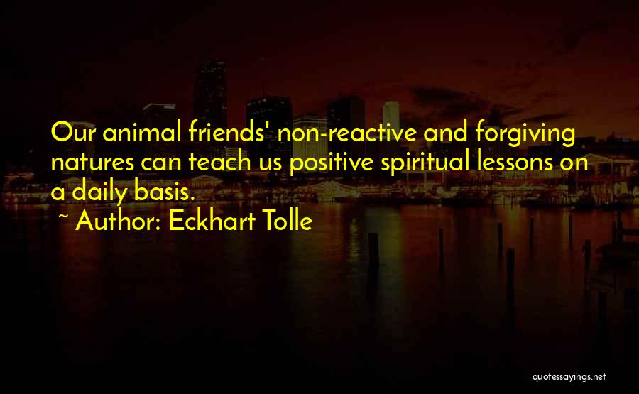 Eckhart Tolle Quotes: Our Animal Friends' Non-reactive And Forgiving Natures Can Teach Us Positive Spiritual Lessons On A Daily Basis.