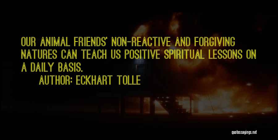 Eckhart Tolle Quotes: Our Animal Friends' Non-reactive And Forgiving Natures Can Teach Us Positive Spiritual Lessons On A Daily Basis.