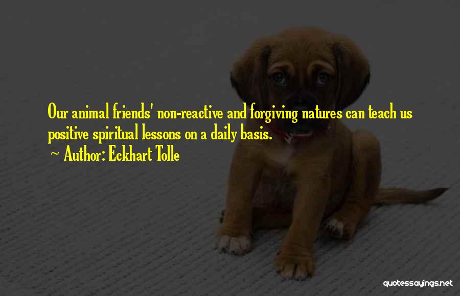 Eckhart Tolle Quotes: Our Animal Friends' Non-reactive And Forgiving Natures Can Teach Us Positive Spiritual Lessons On A Daily Basis.