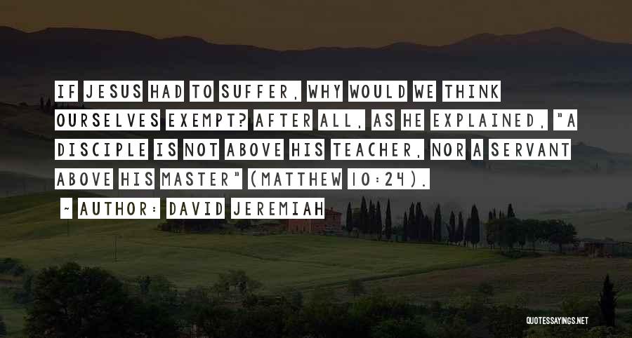 David Jeremiah Quotes: If Jesus Had To Suffer, Why Would We Think Ourselves Exempt? After All, As He Explained, A Disciple Is Not