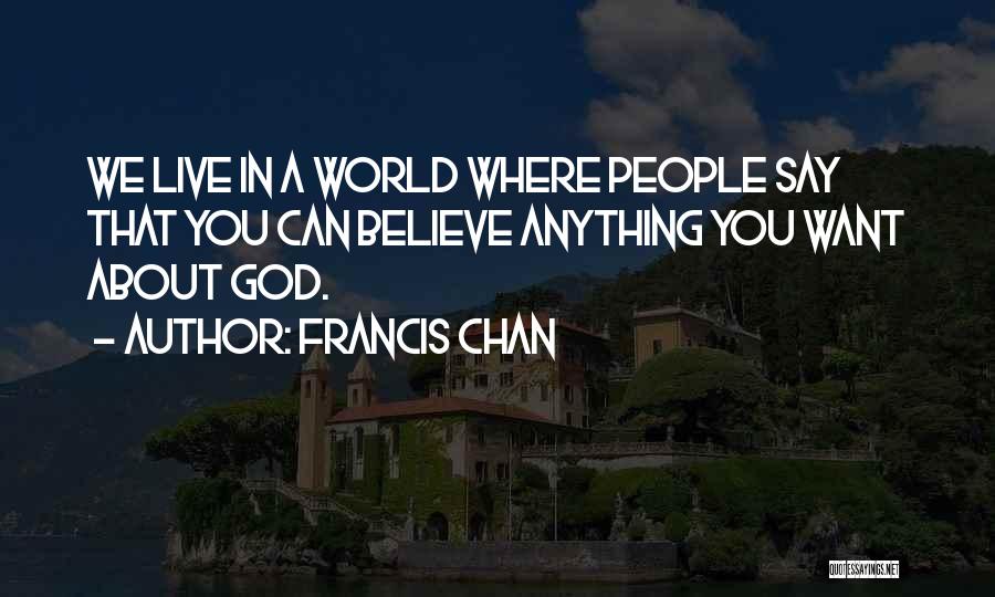Francis Chan Quotes: We Live In A World Where People Say That You Can Believe Anything You Want About God.