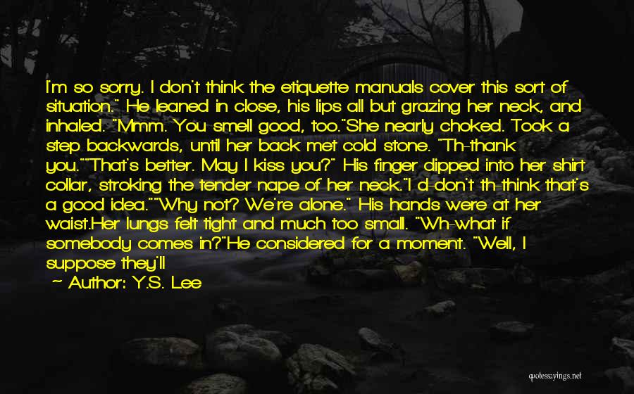 Y.S. Lee Quotes: I'm So Sorry. I Don't Think The Etiquette Manuals Cover This Sort Of Situation. He Leaned In Close, His Lips