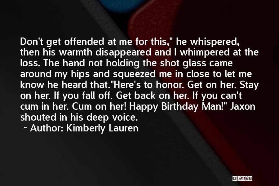 Kimberly Lauren Quotes: Don't Get Offended At Me For This, He Whispered, Then His Warmth Disappeared And I Whimpered At The Loss. The