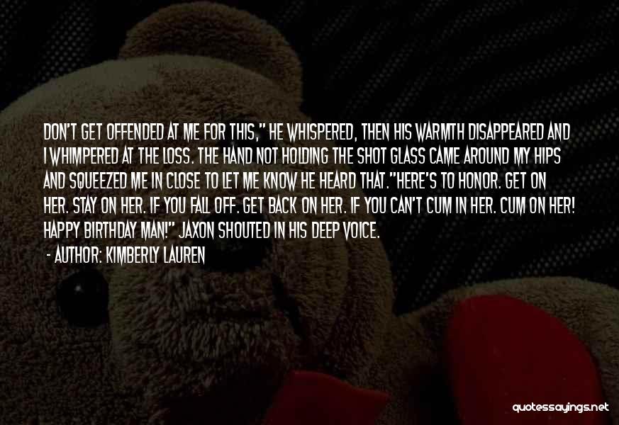 Kimberly Lauren Quotes: Don't Get Offended At Me For This, He Whispered, Then His Warmth Disappeared And I Whimpered At The Loss. The