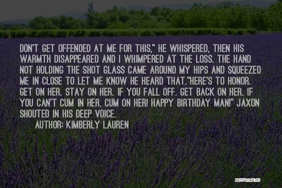 Kimberly Lauren Quotes: Don't Get Offended At Me For This, He Whispered, Then His Warmth Disappeared And I Whimpered At The Loss. The