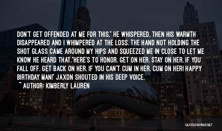 Kimberly Lauren Quotes: Don't Get Offended At Me For This, He Whispered, Then His Warmth Disappeared And I Whimpered At The Loss. The