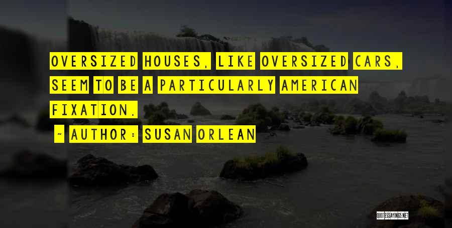 Susan Orlean Quotes: Oversized Houses, Like Oversized Cars, Seem To Be A Particularly American Fixation.