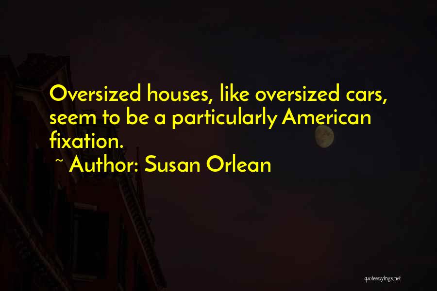 Susan Orlean Quotes: Oversized Houses, Like Oversized Cars, Seem To Be A Particularly American Fixation.
