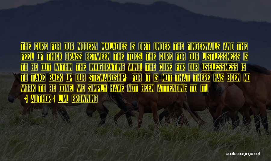 L.M. Browning Quotes: The Cure For Our Modern Maladies Is Dirt Under The Fingernails And The Feel Of Thick Grass Between The Toes.