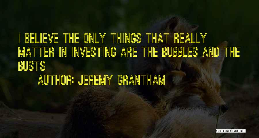 Jeremy Grantham Quotes: I Believe The Only Things That Really Matter In Investing Are The Bubbles And The Busts