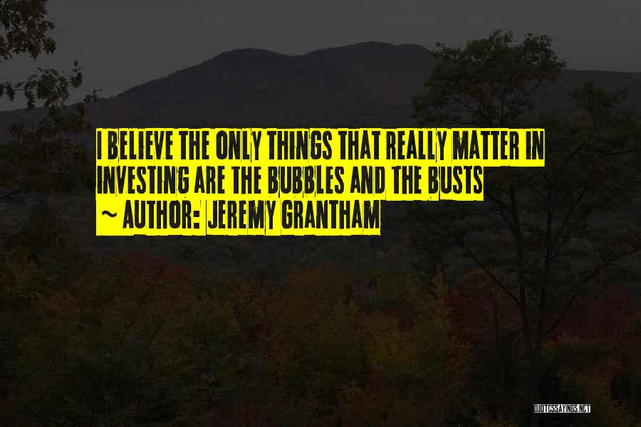 Jeremy Grantham Quotes: I Believe The Only Things That Really Matter In Investing Are The Bubbles And The Busts