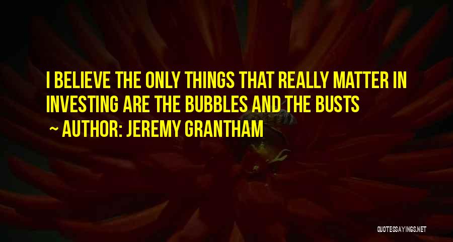 Jeremy Grantham Quotes: I Believe The Only Things That Really Matter In Investing Are The Bubbles And The Busts