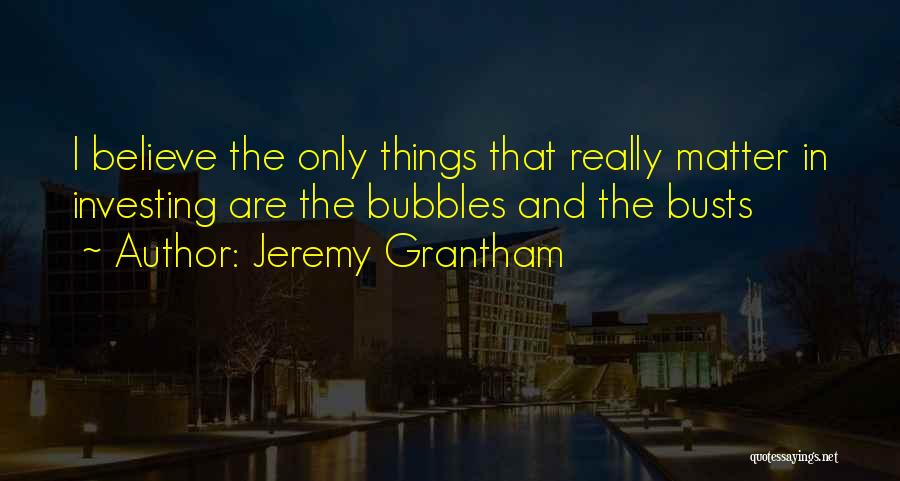 Jeremy Grantham Quotes: I Believe The Only Things That Really Matter In Investing Are The Bubbles And The Busts