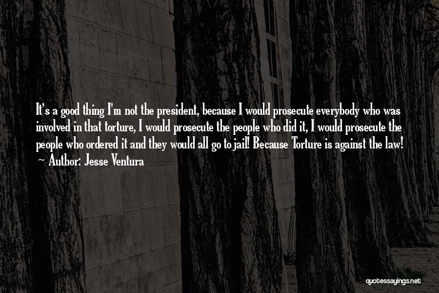 Jesse Ventura Quotes: It's A Good Thing I'm Not The President, Because I Would Prosecute Everybody Who Was Involved In That Torture, I