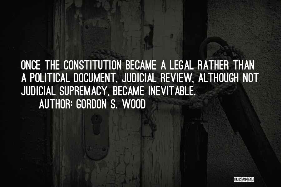 Gordon S. Wood Quotes: Once The Constitution Became A Legal Rather Than A Political Document, Judicial Review, Although Not Judicial Supremacy, Became Inevitable.