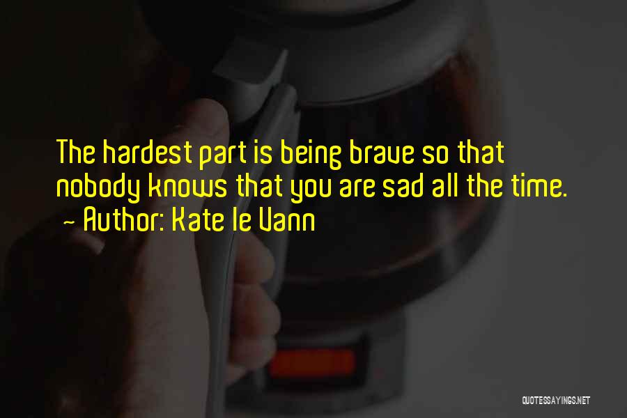 Kate Le Vann Quotes: The Hardest Part Is Being Brave So That Nobody Knows That You Are Sad All The Time.