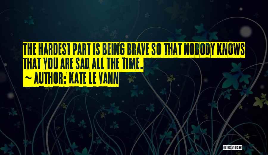 Kate Le Vann Quotes: The Hardest Part Is Being Brave So That Nobody Knows That You Are Sad All The Time.