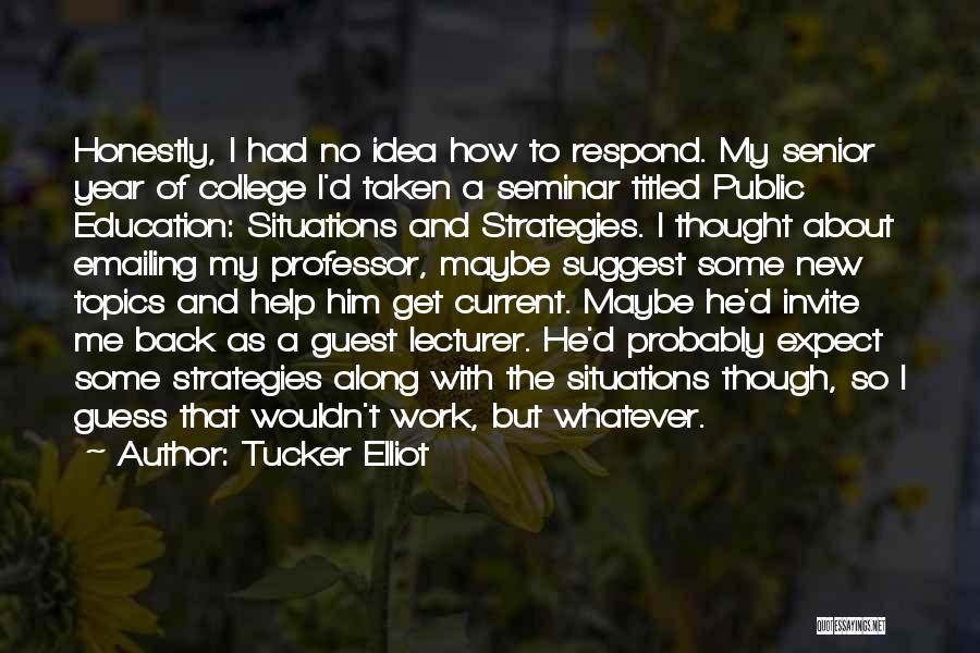 Tucker Elliot Quotes: Honestly, I Had No Idea How To Respond. My Senior Year Of College I'd Taken A Seminar Titled Public Education: